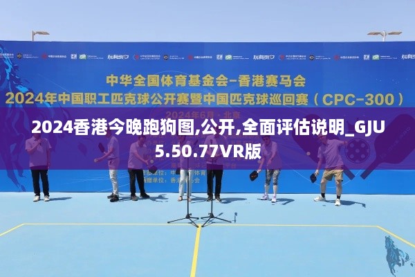 2024香港今晚跑狗图,公开,全面评估说明_GJU5.50.77VR版