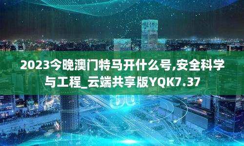 2023今晚澳门特马开什么号,安全科学与工程_云端共享版YQK7.37
